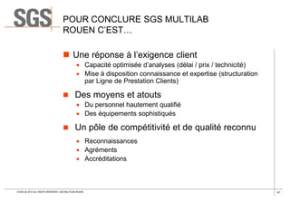 POUR CONCLURE SGS MULTILAB
ROUEN C’EST…
 Une réponse à l’exigence client
 Capacité optimisée d’analyses (délai / prix / technicité)
 Mise à disposition connaissance et expertise (structuration
par Ligne de Prestation Clients)

 Des moyens et atouts
 Du personnel hautement qualifié
 Des équipements sophistiqués

 Un pôle de compétitivité et de qualité reconnu
 Reconnaissances
 Agréments
 Accréditations

© SGS SA 2013 ALL RIGHTS RESERVED. SGS MULTILAB ROUEN

41

 