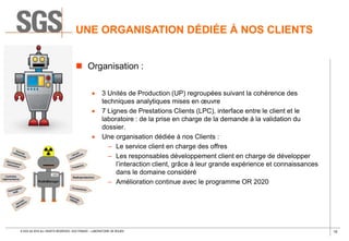 10© SGS SA 2018 ALL RIGHTS RESERVED. SGS FRANCE – LABORATOIRE DE ROUEN
UNE ORGANISATION DÉDIÉE À NOS CLIENTS
 Organisation :
 3 Unités de Production (UP) regroupées suivant la cohérence des
techniques analytiques mises en œuvre
 7 Lignes de Prestations Clients (LPC), interface entre le client et le
laboratoire : de la prise en charge de la demande à la validation du
dossier.
 Une organisation dédiée à nos Clients :
– Le service client en charge des offres
– Les responsables développement client en charge de développer
l’interaction client, grâce à leur grande expérience et connaissances
dans le domaine considéré
– Amélioration continue avec le programme OR 2020
 