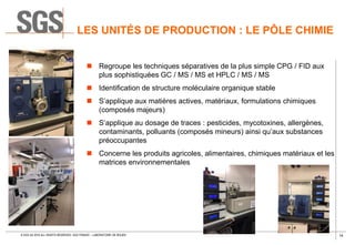 14© SGS SA 2018 ALL RIGHTS RESERVED. SGS FRANCE – LABORATOIRE DE ROUEN
LES UNITÉS DE PRODUCTION : LE PÔLE CHIMIE
 Regroupe les techniques séparatives de la plus simple CPG / FID aux
plus sophistiquées GC / MS / MS et HPLC / MS / MS
 Identification de structure moléculaire organique stable
 S’applique aux matières actives, matériaux, formulations chimiques
(composés majeurs)
 S’applique au dosage de traces : pesticides, mycotoxines, allergènes,
contaminants, polluants (composés mineurs) ainsi qu’aux substances
préoccupantes
 Concerne les produits agricoles, alimentaires, chimiques matériaux et les
matrices environnementales
 