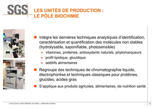 16© SGS SA 2018 ALL RIGHTS RESERVED. SGS FRANCE – LABORATOIRE DE ROUEN
LES UNITÉS DE PRODUCTION :
LE PÔLE BIOCHIMIE
 Intègre les dernières techniques analytiques d’identification,
caractérisation et quantification des molécules non stables
(hydrolysable, saponifiable, photosensible)
 vitamines, protéines, antioxydants naturels, phytomarqueurs
 profil lipidique, glucidique
 additifs alimentaires
 Regroupe des techniques de chromatographie liquide,
électrophorèse et techniques classiques pour protéines,
glucides, acides gras
 S’applique aux produits agricoles, alimentaires, de nutrition santé
 
