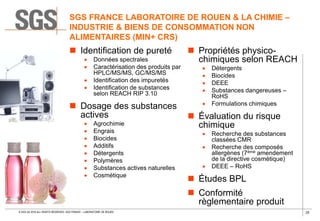 25© SGS SA 2018 ALL RIGHTS RESERVED. SGS FRANCE – LABORATOIRE DE ROUEN
 Identification de pureté
 Données spectrales
 Caractérisation des produits par
HPLC/MS/MS, GC/MS/MS
 Identification des impuretés
 Identification de substances
selon REACH RIP 3.10
 Dosage des substances
actives
 Agrochimie
 Engrais
 Biocides
 Additifs
 Détergents
 Polymères
 Substances actives naturelles
 Cosmétique
 Propriétés physico-
chimiques selon REACH
 Détergents
 Biocides
 DEEE
 Substances dangereuses –
RoHS
 Formulations chimiques
 Évaluation du risque
chimique
 Recherche des substances
classées CMR
 Recherche des composés
allergènes (7ème amendement
de la directive cosmétique)
 DEEE – RoHS
 Études BPL
 Conformité
règlementaire produit
SGS FRANCE LABORATOIRE DE ROUEN & LA CHIMIE –
INDUSTRIE & BIENS DE CONSOMMATION NON
ALIMENTAIRES (MIN+ CRS)
 