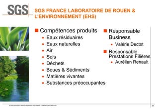 26© SGS SA 2018 ALL RIGHTS RESERVED. SGS FRANCE – LABORATOIRE DE ROUEN
SGS FRANCE LABORATOIRE DE ROUEN &
L’ENVIRONNEMENT (EHS)
 Compétences produits
 Eaux résiduaires
 Eaux naturelles
 Air
 Sols
 Déchets
 Boues & Sédiments
 Matières vivantes
 Substances préoccupantes
 Responsable
Business
 Valérie Dectot
 Responsable
Prestations Filières
 Aurélien Renault
 