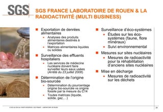 29© SGS SA 2018 ALL RIGHTS RESERVED. SGS FRANCE – LABORATOIRE DE ROUEN
 Exportation de denrées
alimentaires
 Analyses des produits
alimentaires destinés à
l’exportation
 Matrices alimentaires liquides
ou solides
 Surveillance des effluents
hospitaliers
 Les services de médecine
nucléaire doivent faire
surveiller leurs eaux usées
(Arrêté du 23 juillet 2008)
 Détermination de l’origine
bio-sourcée
 Détermination du pourcentage
origine bio-sourcée vs origine
fossile par la mesure du C14
 Toutes matrices (liquide,
solide, gaz,…)
 Surveillance d’éco-systèmes
 Études sur les éco-
systèmes (faune, flore
minéraux)
 Suivi environnemental
 Mesures sur sites nucléaires
 Mesures de radioactivité
pour la réhabilitation
d’anciens sites nucléaires
 Mise en décharge
 Mesures de radioactivité
sur les déchets
SGS FRANCE LABORATOIRE DE ROUEN & LA
RADIOACTIVITÉ (MULTI BUSINESS)
 