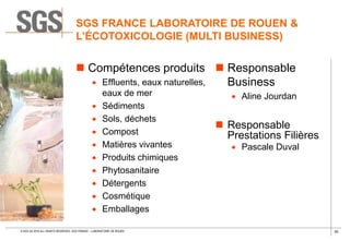 30© SGS SA 2018 ALL RIGHTS RESERVED. SGS FRANCE – LABORATOIRE DE ROUEN
SGS FRANCE LABORATOIRE DE ROUEN &
L’ÉCOTOXICOLOGIE (MULTI BUSINESS)
 Compétences produits
 Effluents, eaux naturelles,
eaux de mer
 Sédiments
 Sols, déchets
 Compost
 Matières vivantes
 Produits chimiques
 Phytosanitaire
 Détergents
 Cosmétique
 Emballages
 Responsable
Business
 Aline Jourdan
 Responsable
Prestations Filières
 Pascale Duval
 