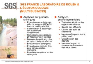 31© SGS SA 2018 ALL RIGHTS RESERVED. SGS FRANCE – LABORATOIRE DE ROUEN
 Analyses sur produits
chimiques
 Évaluation des substances
selon le règlement REACH,
tests de biodégradabilité
 Classification et étiquetage
des substances
dangereuses
 Homologation des produits
phytosanitaires et biocides
 Dossiers de notification des
produits chimiques offshore
 Évaluation des détergents
 Évaluation de produits finis
pour communication
marketing
 Écolabels européens sur les
détergents
 Analyses
environnementales
 Tests de toxicité sur les
organismes vivants
 Qualité des effluents
 Qualité des sols, et
sédiments
 Mesures d’impacts sur le
milieu marin
 Classification des
déchets
 Mesure d’impact du
système de traitement
des eaux usées
SGS FRANCE LABORATOIRE DE ROUEN &
L’ÉCOTOXICOLOGIE
(MULTI BUSINESS)
 