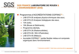 34© SGS SA 2018 ALL RIGHTS RESERVED. SGS FRANCE – LABORATOIRE DE ROUEN
 Programmes d’ACCRÉDITATIONS COFRAC(1) :
 LAB GTA 05 analyses physico-chimiques des eaux,
 LAB GTA 23 Analyses biologiques des eaux,
 134 (sols),
 156 (Boues et Sédiments),
 Programme déchets,
 LAB GTA 35 (Radionucléides),
 LAB GTA 26 / 99-3 (Pesticides)
 LAB GTA 45 (Métaux).
 Accrédité COFRAC(1) portée flexible métaux et composés
organiques dans l’environnement.
(1) Laboratoire accrédité n° 1-6464. Essais, portée disponible sur www.cofrac.fr
SGS FRANCE LABORATOIRE DE ROUEN &
L’ENVIRONNEMENT (EHS)
 
