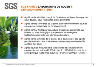 35© SGS SA 2018 ALL RIGHTS RESERVED. SGS FRANCE – LABORATOIRE DE ROUEN
 Agréé par le Ministère chargé de l’environnement pour l’analyse des
eaux douces, eaux résiduaires et des sédiments.
 Agréé par les Ministères de la santé et de l’environnement pour les
mesures de radioactivité de l'environnement.
 Agréé par l’AFNOR pour la conduite d’essais de conformité aux
critères du label écologique européen sur les détergents
textiles/amendements sols et milieux de culture.
 Agréé par le Ministère de la Santé, de la Jeunesse et des Sports
pour la réalisation des prélèvements et des analyses du contrôle
sanitaire des eaux.
 Agréé pour les mesures de la radioactivité de l’environnement
mentionnés aux articles R. 1333-11 et R. 1333-11-1 du code de la
santé publique (Liste mise à jour au 1er janvier 2009 par l’ A.S.N.)
SGS FRANCE LABORATOIRE DE ROUEN &
L’ENVIRONNEMENT (EHS)
 