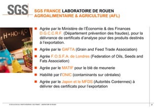37© SGS SA 2018 ALL RIGHTS RESERVED. SGS FRANCE – LABORATOIRE DE ROUEN
 Agrée par le Ministère de l’Économie & des Finances
D.G.C.C.R.F. (Département prévention des fraudes), pour la
délivrance de certificats d’analyse pour des produits destinés
à l’exportation.
 Agrée par le GAFTA (Grain and Feed Trade Association)
 Agrée F.O.S.F.A. de Londres (Federation of Oils, Seeds and
Fats Association)
 Agrée par le MATIF pour le blé de meunerie
 Habilité par l’ONIC (contaminants sur céréales)
 Agrée par le Japon et le MFDS (Autorités Coréennes) à
délivrer des certificats pour l’exportation
SGS FRANCE LABORATOIRE DE ROUEN
AGROALIMENTAIRE & AGRICULTURE (AFL)
 