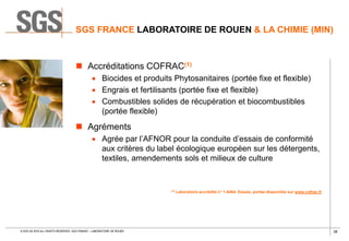 38© SGS SA 2018 ALL RIGHTS RESERVED. SGS FRANCE – LABORATOIRE DE ROUEN
SGS FRANCE LABORATOIRE DE ROUEN & LA CHIMIE (MIN)
 Accréditations COFRAC(1)
 Biocides et produits Phytosanitaires (portée fixe et flexible)
 Engrais et fertilisants (portée fixe et flexible)
 Combustibles solides de récupération et biocombustibles
(portée flexible)
 Agréments
 Agrée par l’AFNOR pour la conduite d’essais de conformité
aux critères du label écologique européen sur les détergents,
textiles, amendements sols et milieux de culture
(1) Laboratoire accrédité n° 1-6464. Essais, portée disponible sur www.cofrac.fr
 