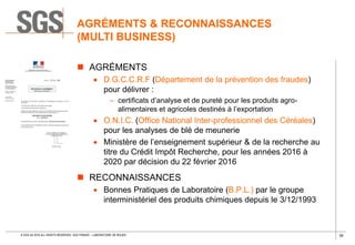 39© SGS SA 2018 ALL RIGHTS RESERVED. SGS FRANCE – LABORATOIRE DE ROUEN
AGRÉMENTS & RECONNAISSANCES
(MULTI BUSINESS)
 AGRÉMENTS
 D.G.C.C.R.F (Département de la prévention des fraudes)
pour délivrer :
– certificats d’analyse et de pureté pour les produits agro-
alimentaires et agricoles destinés à l’exportation
 O.N.I.C. (Office National Inter-professionnel des Céréales)
pour les analyses de blé de meunerie
 Ministère de l’enseignement supérieur & de la recherche au
titre du Crédit Impôt Recherche, pour les années 2016 à
2020 par décision du 22 février 2016
 RECONNAISSANCES
 Bonnes Pratiques de Laboratoire (B.P.L.) par le groupe
interministériel des produits chimiques depuis le 3/12/1993
 