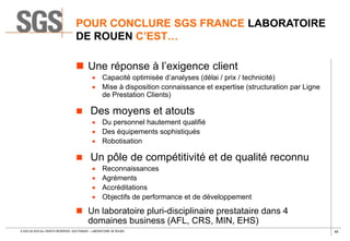 40© SGS SA 2018 ALL RIGHTS RESERVED. SGS FRANCE – LABORATOIRE DE ROUEN
POUR CONCLURE SGS FRANCE LABORATOIRE
DE ROUEN C’EST…
 Une réponse à l’exigence client
 Capacité optimisée d’analyses (délai / prix / technicité)
 Mise à disposition connaissance et expertise (structuration par Ligne
de Prestation Clients)
 Des moyens et atouts
 Du personnel hautement qualifié
 Des équipements sophistiqués
 Robotisation
 Un pôle de compétitivité et de qualité reconnu
 Reconnaissances
 Agréments
 Accréditations
 Objectifs de performance et de développement
 Un laboratoire pluri-disciplinaire prestataire dans 4
domaines business (AFL, CRS, MIN, EHS)
 