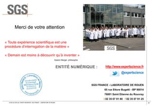 41© SGS SA 2018 ALL RIGHTS RESERVED. SGS FRANCE – LABORATOIRE DE ROUEN
ENTITÉ NUMÉRIQUE : http://www.expertscience.fr
@expertscience
SGS FRANCE - LABORATOIRE DE ROUEN
65 rue Ettore Bugatti - BP 90014
76801 Saint Etienne du Rouvray
t 02 35 07 91 80 f 02 35 07 91 25
« Toute expérience scientifique est une
procédure d’interrogation de la matière »
« Demain est moins à découvrir qu’à inventer »
Merci de votre attention
Gaston Berger, philosophe
 