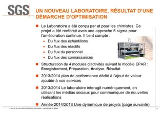 5© SGS SA 2018 ALL RIGHTS RESERVED. SGS FRANCE – LABORATOIRE DE ROUEN
UN NOUVEAU LABORATOIRE, RÉSULTAT D’UNE
DÉMARCHE D’OPTIMISATION
 Le Laboratoire a été conçu par et pour les chimistes. Ce
projet a été renforcé avec une approche 6 sigma pour
l'amélioration continue. Il tient compte :
 Du flux des échantillons
 Du flux des réactifs
 Du flux du personnel
 Du flux des connaissances
 Structuration de 4 modules d’activités suivant le modèle EPAR :
Enregistrement, Préparation, Analyse, Résultat
 2013/2014 plan de performance dédié à l'ajout de valeur
ajoutée à nos services
 2013/2014 Le laboratoire interagit numériquement, en
utilisant les médias sociaux pour communiquer de nouvelles
réalisations
 Année 2014/2018 Une dynamique de projets (page suivante)
 