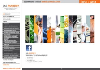 2013          2013




                                                                                  jan.




                                                                                                DEZ.
                                 SGS training courses Making change happen




SGS ACADEMY®

polos de formação

ModalidadeS

Cursos

 qualidade

 ambiente e Gestão florestal

 segurança e Saúde no Trabalho

 responsabilidade social

 sistemas integrados de gestão
 investigação,
 desenvolvimento e inovação
 Gestão do risco, Segurança
 da Informação e Continuidade
 do Negócio
 Energia e 		
 Construção Sustentável
 Saúde, Dispositivos Médicos
 e Boas Práticas de Fabrico
 alimentar
 Automóvel -		
 Indústria e Peritagem
 engenharia industrial

 Respostas Sociais

 Management & Soft Skills         SGS ACADEMY®			
 Formação e Gestão de Pessoas     www.sgs.pt/Portugalacademy
 Gestão Comercial e Vendas        T.: 707 200 747*
                                  F.: 707 200 329
Ficha de INSCRIçÃO                E.: pt.info@sgs.com
                                  * de Seg. a Sex. das 9h00 às 18h00
percursos Formativos

Contactos


www.sgs.pt/portugalacademy                                       Anterior    64
 