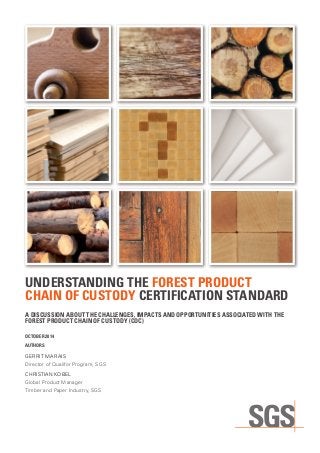 UNDERSTANDING THE FOREST PRODUCT
CHAIN OF CUSTODY CERTIFICATION STANDARD
A DISCUSSION ABOUT THE CHALLENGES, IMPACTS AND OPPORTUNITIES ASSOCIATED WITH THE
FOREST PRODUCT CHAIN OF CUSTODY (COC)
OCTOBER 2014
AUTHORS
GERRIT MARAIS
Director of Qualifor Program, SGS
CHRISTIAN KOBEL
Global Product Manager
Timber and Paper Industry, SGS
 