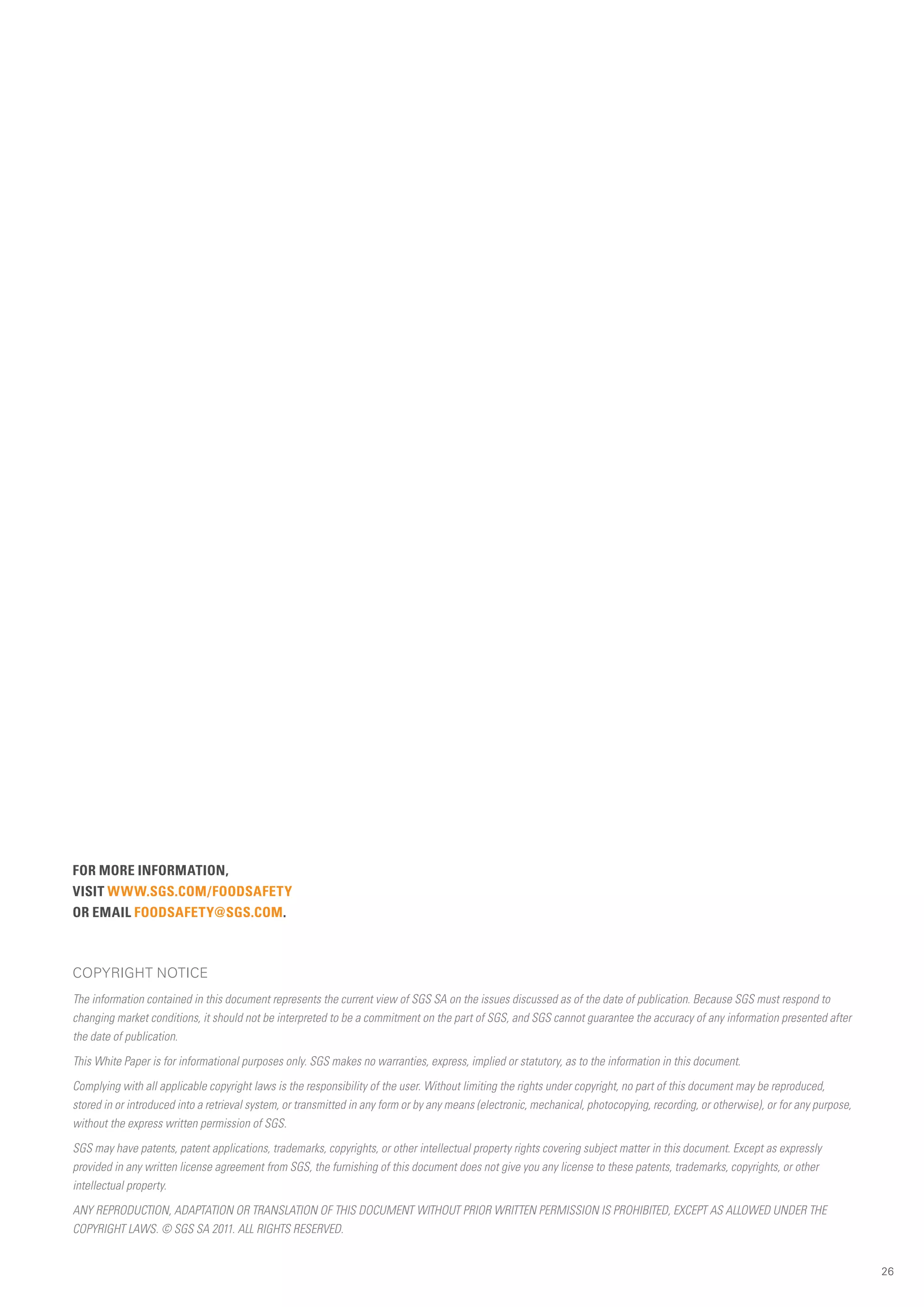 FOR MORE INFORMATION,
VISIT WWW.SGS.COM/FOODSAFETY
OR EMAIL FOODSAFETY@SGS.COM.



COPYRIGHT NOTICE
The information contained in this document represents the current view of SGS SA on the issues discussed as of the date of publication. Because SGS must respond to
changing market conditions, it should not be interpreted to be a commitment on the part of SGS, and SGS cannot guarantee the accuracy of any information presented after
the date of publication.

This White Paper is for informational purposes only. SGS makes no warranties, express, implied or statutory, as to the information in this document.

Complying with all applicable copyright laws is the responsibility of the user. Without limiting the rights under copyright, no part of this document may be reproduced,
stored in or introduced into a retrieval system, or transmitted in any form or by any means (electronic, mechanical, photocopying, recording, or otherwise), or for any purpose,
without the express written permission of SGS.

SGS may have patents, patent applications, trademarks, copyrights, or other intellectual property rights covering subject matter in this document. Except as expressly
provided in any written license agreement from SGS, the furnishing of this document does not give you any license to these patents, trademarks, copyrights, or other
intellectual property.

ANY REPRODUCTION, ADAPTATION OR TRANSLATION OF THIS DOCUMENT WITHOUT PRIOR WRITTEN PERMISSION IS PROHIBITED, EXCEPT AS ALLOWED UNDER THE
COPYRIGHT LAWS. © SGS SA 2011. ALL RIGHTS RESERVED.


                                                                                                                                                                                   26
 