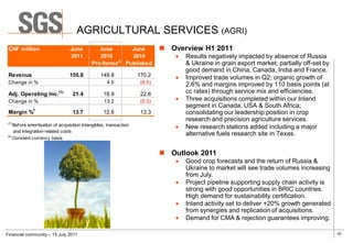 AGRICULTURAL SERVICES (AGRI)
 CHF million                    June          June     June                 Overview H1 2011
                                2011          2010     2010                      Results negatively impacted by absence of Russia
                                                    2
                                           Pro-forma Published                    & Ukraine in grain export market; partially off-set by
                                                                                  good demand in China, Canada, India and France.
 Revenue                        155.8           149.8             170.2          Improved trade volumes in Q2; organic growth of
 Change in %                                       4.0             (8.5)          2.6% and margins improved by 110 basis points (at
 Adj. Operating Inc. (1)         21.4            18.9              22.6           cc rates) through service mix and efficiencies.
 Change in %                                      13.2             (5.3)         Three acquisitions completed within our Inland
                                                                                  segment in Canada, USA & South Africa;
 Margin %1                       13.7            12.6              13.3           consolidating our leadership position in crop
                                                                                  research and precision agriculture services.
(1)
    Before amortisation of acquisition intangibles, transaction                  New research stations added including a major
    and integration-related costs
(2)
                                                                                  alternative fuels research site in Texas.
    Constant currency basis


                                                                            Outlook 2011
                                                                                 Good crop forecasts and the return of Russia &
                                                                                  Ukraine to market will see trade volumes increasing
                                                                                  from July.
                                                                                 Project pipeline supporting supply chain activity is
                                                                                  strong with good opportunities in BRIC countries.
                                                                                  High demand for sustainability certification.
                                                                                 Inland activity set to deliver +20% growth generated
                                                                                  from synergies and replication of acquisitions.
                                                                                 Demand for CMA & rejection guarantees improving.

Financial community – 15 July 2011                                                                                                         20
 