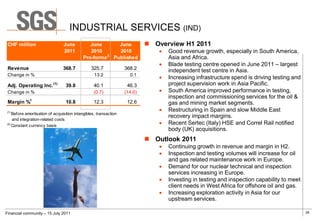 INDUSTRIAL SERVICES (IND)
 CHF million                    June          June     June                 Overview H1 2011
                                2011          2010     2010                      Good revenue growth, especially in South America,
                                                    2
                                           Pro-forma Published                    Asia and Africa.
                                                                                 Blade testing centre opened in June 2011 – largest
 Revenue                        368.7           325.7             368.2           independent test centre in Asia.
 Change in %                                      13.2              0.1
                                                                                 Increasing infrastructure spend is driving testing and
 Adj. Operating Inc.      (1)
                                 39.8            40.1              46.3           project supervision work in Asia Pacific.
 Change in %                                     (0.7)            (14.0)         South America improved performance in testing,
                                                                                  inspection and commissioning services for the oil &
 Margin %1                       10.8            12.3              12.6           gas and mining market segments.
(1)
                                                                                 Restructuring in Spain and slow Middle East
    Before amortisation of acquisition intangibles, transaction
                                                                                  recovery impact margins.
    and integration-related costs
(2)
    Constant currency basis
                                                                                 Recent Sertec (Italy) HSE and Correl Rail notified
                                                                                  body (UK) acquisitions.
                                                                            Outlook 2011
                                                                                 Continuing growth in revenue and margin in H2.
                                                                                 Inspection and testing volumes will increase for oil
                                                                                  and gas related maintenance work in Europe.
                                                                                 Demand for our nuclear technical and inspection
                                                                                  services increasing in Europe.
                                                                                 Investing in testing and inspection capability to meet
                                                                                  client needs in West Africa for offshore oil and gas.
                                                                                 Increasing exploration activity in Asia for our
                                                                                  upstream services.

Financial community – 15 July 2011                                                                                                         26
 