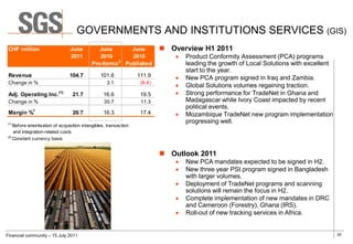 GOVERNMENTS AND INSTITUTIONS SERVICES (GIS)
 CHF million                    June          June     June                 Overview H1 2011
                                2011          2010     2010                      Product Conformity Assessment (PCA) programs
                                                    2
                                           Pro-forma Published                    leading the growth of Local Solutions with excellent
                                                                                  start to the year.
 Revenue                        104.7           101.6             111.9          New PCA program signed in Iraq and Zambia.
 Change in %                                       3.1             (6.4)
                                                                                 Global Solutions volumes regaining traction.
 Adj. Operating Inc. (1)         21.7            16.6              19.5          Strong performance for TradeNet in Ghana and
 Change in %                                      30.7             11.3           Madagascar while Ivory Coast impacted by recent
                                                                                  political events.
 Margin %1                       20.7            16.3              17.4          Mozambique TradeNet new program implementation
(1)
                                                                                  progressing well.
    Before amortisation of acquisition intangibles, transaction
    and integration-related costs
(2)
    Constant currency basis


                                                                            Outlook 2011
                                                                                 New PCA mandates expected to be signed in H2.
                                                                                 New three year PSI program signed in Bangladesh
                                                                                  with larger volumes.
                                                                                 Deployment of TradeNet programs and scanning
                                                                                  solutions will remain the focus in H2.
                                                                                 Complete implementation of new mandates in DRC
                                                                                  and Cameroon (Forestry), Ghana (IRS).
                                                                                 Roll-out of new tracking services in Africa.


Financial community – 15 July 2011                                                                                                       29
 