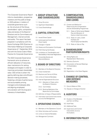98
6. GOVERNANCE
1. GROUP STRUCTURE
	 AND SHAREHOLDERS
1.1.	 Group Structure
1.2.	Significant Shareholders
1.3. Cross-Shareholdings
2. CAPITAL STRUCTURE
2.1.	 Issued Share Capital
2.2.	Authorised and Conditional
	 Share Capital
2.3.	Changes in Capital
2.4.	Shares and Participation Certificates
2.5.	Profit Sharing Certificates
2.6.	Limitations on Transferability and
	 Admissibility of Nominee Registrations
2.7.	 Convertible Bonds and
	Warrants/Options
3. BOARD OF DIRECTORS
3.1.	Members of the Board of Directors
3.2.	Cross Involvement
3.3.	Elections and Terms of Office
3.4.	Limits on External Mandates
3.5.	Internal Organisational Structure
	 3.5.1. 	Allocation of Tasks within
		 the Board of Directors
	 3.5.2. Committees
	 3.5.3.	Working Methods of the
		 Board and its Committees
3.6.	Definition of Areas of Responsibility
3.7.	Information and Control Instruments
	 vis-à-vis the Management
4. OPERATIONS COUNCIL
4.1.	Members of the Operations Council
4.2.	Other Activities and Functions
4.3.	Limits on External Mandates
4.4.	Management Contracts
5. COMPENSATION, 		
	SHAREHOLDINGS
	 AND LOANS
5.1.	Content and Method of 		
	 Determining the Compensation 		
	 and the Shareholding Programmes
	 5.1.1.	 Rules on Performance-Related
		 Pay and Allocation of
		 Equity-Linked Instruments
	 5.1.2.	 Rules on Loans, Credit 		
		 Facilities and
		 Post-Employment Benefits
	 5.1.3.	 Rules on Vote on Pay
6. SHAREHOLDERS’
	 PARTICIPATIONRIGHTS
6.1.	Voting Rights and
	 Representation Restrictions
6.2.	Statutory Quorums
6.3.	Convocation of General Meetings
	 of Shareholders
6.4.	Agenda
6.5.	Registration in the Share Register
7. CHANGE OF CONTROL
	 AND DEFENCE
	MEASURES
7.1.	 Duty to Make an Offer
7.2.	Clauses on Change of Control
8. AUDITORS
8.1.	Duration of the Mandate
	 and Term of Office
8.2.	Audit Fees
8.3.	Additional Fees
8.4.	Supervisory and Control
	 Instruments vis-à-vis
	 the Auditors
9. INFORMATION POLICY
This Corporate Governance Report
informs shareholders, prospective
investors and the public at large
on SGS policies in matters of
corporate governance such
as: the structure of the Group,
shareholders' rights, composition,
roles and duties of the Board of
Directors and its Committees and
Management, internal controls
and audits. This report has been
prepared in compliance with the
Swiss Exchange (SIX) Directive on
Information Relating to Corporate
Governance of 1 September 2014
and with the Swiss Code of Best
Practice for Corporate Governance.
The SGS Corporate Governance
framework aims to achieve an
efficient allocation of resources,
clear mechanisms for setting
strategies and targets in order to
maximise and protect shareholder
value. SGS strives to attain this
goal by defining clear and efficient
decision-making processes,
fostering a climate of performance
and accountability among
managers and employees alike
and aligning employees’
remuneration with the long-term
interests of shareholders.
 