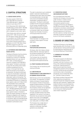 100
6. GOVERNANCE
2. CAPITAL STRUCTURE
2.1. ISSUED SHARE CAPITAL
The share capital of SGS SA is
CHF 7 822 436 and comprises
7 822 436 fully paid-in, registered
shares of a par value of CHF 1.
On 31 December 2015, SGS SA held
216 976 treasury shares (2014: 146 930).
In 2015, 54 636 treasury shares were
sold or released to cover option rights.
These shares were sold at an average
price of CHF 1 483. During the year,
45 778 treasury shares were purchased
for cancellation and 78 904 treasury
shares were purchased to support
future share incentive programmes in
application of a CHF 750 million Share
Buy-Back programme valid from
29 January 2015 to 31 December 2016.
2.2. AUTHORISED AND CONDITIONAL
SHARE CAPITAL
The Board of Directors has the authority
to increase the share capital of the
Company by a maximum of 500 000
registered shares with a par value of
CHF 1 each, corresponding to a
maximum increase of CHF 500 000 in
share capital. The Board is authorised
to issue the new shares at the market
conditions prevailing at the time
of issue. In the event that the new
shares are issued for the purpose of
an acquisition, the Board is authorised
to waive the shareholders’ preferential
right of subscription or to allocate such
subscription rights to third parties. The
authority delegated by the shareholders
to the Board of Directors to increase the
share capital is valid until 12 March 2017.
The shareholders have conditionally
approved an increase of share capital
by an amount of CHF 1 100 000 divided
into 1 100 000 registered shares with a
par value of CHF 1 each. This conditional
share capital increase is intended to
obtain the shares necessary to meet the
Company’s obligations with respect to
employee share option plans and option
or conversion rights of convertible bonds
or similar equity-linked instruments that
the Board is authorised to issue.
The right to subscribe to such conditional
capital is reserved to beneficiaries of
employee share option plans and holders
of convertible bonds or similar debt
instruments and therefore excludes
shareholders’ preferential rights of
subscription. The Board is authorised
to determine the timing and conditions
of such issues, provided that they
reflect prevailing market conditions.
The term of exercise of the options
or conversion rights may not exceed
10 years from the date of issuance
of the equity-linked instruments.
2.3. CHANGES IN CAPITAL
There have been no changes to the
Company’s share capital in the last
eight years.
2.4. SHARES AND
PARTICIPATION CERTIFICATES
All shares, other than treasury shares
held by SGS SA, have equal rights to
the dividends declared by the Company
and have equal voting rights.
The Company has not issued any
participation certificates (bons de
participation/Partizipationsscheine).
2.5. PROFIT SHARING CERTIFICATES
The Company has not issued any profit
sharing certificates.
2.6. LIMITATIONS ON
TRANSFERABILITY AND ADMISSIBILITY
OF NOMINEE REGISTRATIONS
SGS SA does not limit the transferability
of its shares. The registration of shares
held by nominees is not permitted by
the Company’s Articles of Association,
except by special resolution of the Board
of Directors. By decision of the Board,
the Company’s shares can be registered
in the name of a nominee acting in a
fiduciary capacity for an undisclosed
principal, provided however that shares
registered in the names of nominees or
fiduciaries may not exercise voting rights
above a limit of 5% of the aggregate
share capital of the Company. This rule
was made public on 23 March 2005.
The Company has a single class of
shares and no preferential rights,
statutory or otherwise, have been
granted to any shareholder.
2.7. CONVERTIBLE BONDS
AND WARRANTS/OPTIONS
No convertible bonds have been
issued by the Company or by any entity
under its direct or indirect control.
Options and other share-based
remuneration granted to senior
managers of the Group are detailed in
the SGS Remuneration Report. Details
of all options and shares outstanding are
provided in note 31 to the consolidated
financial statements of the Group.
No other options or similar instruments
have been issued by the Company nor
by any of the Group’s subsidiaries.
3. BOARD OF DIRECTORS
The Board of Directors is the highest
governing body within the Group. It is the
ultimate decision-making authority except
for those decisions reserved by law to
the General Meeting of Shareholders.
3.1. MEMBERS OF THE BOARD
OF DIRECTORS
This section presents the Members
of the Board of Directors of the
Company, with their functions in the
Group, their professional background
and all their material positions in
governing and supervisory boards,
management positions and consultancy
functions, official tenures and political
commitments, both in Switzerland
and abroad, as at 31 December 2015
(an * denotes a listed company).
Each Board member brings particular
skills, leadership and experience,
acquired through their respective careers
spanning many industries. Together they
enable the Board to provide leadership,
strategic overview and guidance, which
contribute to setting ambitious targets
to the Group and meeting long-term
value-creation objectives.
 