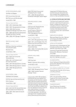 110
6. GOVERNANCE
PETER POSSEMIERS (1962)
Australian and Belgian
EVP, Environmental Services
BSc Chemistry and Microbiology
Joined SGS in 1983
Previous responsibilities
2007 – 2012: Global Sales, OGC
2005 – 2007: Managing Director, Korea
2003 – 2005: OGC Business
Development Manager Asia Pacific, China
2001 – 2003: OGC Business Development
Manager Asia Pacific, Australia
1998 – 2000: OGC Manager, Singapore
MALCOLM REID (1963)
British
COO South East Asia and Pacific
(since October 2015)
BSc Chemistry
Joined SGS in 1987
Previous responsibilities
2012 – 2015: EVP, Consumer
Testing Services
2008 – 2011: EVP, Systems and
Services Certification
2005 – 2007: Managing Director, Australia
2000 – 2005: Managing Director, Thailand
1997 – 2000: Managing Director,
Philippines
ALIM SAIDOV (1964)
Azerbaijani and Canadian
EVP, Oil, Gas and Chemicals Services
PhD in Science
Joined SGS in 1993
Previous responsibilities
2007 – 2013: EVP, Oil, Gas and Chemicals
Services and Environmental Services
2005 – 2007: COO, Eastern Europe 
Middle East
2004: COO, North America and
Managing Director, Canada
2001 – 2004: Managing Director,
Kazakhstan  Manager Caspian Region
RICHARD SHENTU (1968)
Chinese
EVP Consumer Testing Services
(since September 2015)
Textile Engineer, Masters in
Business Administration,
PhD in Management Science
Joined SGS in 1990
Previous responsibilities
2010 – 2015: Managing Director, China
2005 – 2011: Vice President CTS, CTS
Director and Executive Director China
2012 – 2015: Vice President
Industrial Services
2002 – 2004: CTS Hardline SBU director
China and Hong Kong
DENNIS YANG (1949)
Taiwanese
COO, East Asia
Master in Business Administration
Joined SGS in 1975
Previous responsibilities
2000 – 2002: Managing Director, Taiwan
1992 – 2000: Assistant General
Manager, Taiwan
In the course of 2015, Michael Belton,
EVP Minerals Services resigned from
his position and left the Group. Ladislav
Papik, COO South East Europe left the
Operations Council to assume a regional
role within the Group. Anthony Hall, COO
South East Asia  Pacific stepped down
from the Operations Council to assume
other responsibilities in the Group.
The Nomination and Remuneration
Committee approved in July 2015 the
internal promotion and appointment of
Derick Govender and Richard Shentu,
respectively EVP Minerals Services
and EVP Consumer Testing Services,
and in October 2015, the appointment
of Kimmo Fuller as COO North America.
4.2. OTHER ACTIVITIES AND FUNCTIONS
The following list presents all material
activities in governing and supervisory
boards, management positions and
consultancy functions, official tenures
and political positions held by each
member of the Operations Council
outside the Group, both in Switzerland
and abroad.
CARLA DE GEYSELEER
Macintosh Retail Group (NL), Member
of the Supervisory Board and Chair
of the Audit Committee
JEAN-LUC DE BUMAN
Association pour le Développement des
Compétences Bancaires, Geneva (CH),
Member of the Board since 1999
Hyposwiss Private Bank Genève SA,
Geneva (CH), Member of the Board
since 2006
Federal Accreditation Commission,
Bern (CH), Member since 2012
OLIVIER COPPEY
Swiss Trading and Shipping Association,
Geneva (CH), Member of the Executive
Board (since 2015)
ALEJANDRO GOMEZ DE LA TORRE
Swiss-Peruvian Chamber of Commerce,
Lima (Peru), Director
THOMAS KLUKAS
CITA, International Motor Vehicle
Inspection Committee, Brussels (BE),
Member of the Bureau Permanent
since 2011
FRANÇOIS MARTI
Swiss Philanthropy Foundation,
Member of the Board since 2013
 