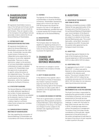112
6. SHAREHOLDERS’ 		
	PARTICIPATION
	RIGHTS
All registered shareholders receive a
copy of the half-year and full-year results
upon the publication of such results by
the Company. They can request a copy
of the Company’s Annual Report and are
personally invited to attend the Annual
General Meeting of Shareholders.
6.1. VOTING RIGHTS AND
REPRESENTATION RESTRICTIONS
All registered shareholders can
attend the General Meetings of
Shareholders and exercise their right
to vote. A shareholder may also elect
to grant power of attorney to an
independent proxy appointed by the
Company or to any other registered
shareholder. There are no voting
restrictions, subject to the exclusion
of nominee shareholders representing
undisclosed principals, as detailed
in section 2.6. Shareholders have
the opportunity to give general
or specific voting instructions to
the independent proxy. The voting
of resolutions by electronic votes
is authorised by the Articles of
Association, within the modalities
defined by the Board of Directors.
6.2. STATUTORY QUORUMS
The General Meeting of Shareholders
can validly deliberate regardless of
the number of shares represented
at the meeting. Resolutions are adopted
by the absolute majority of votes cast.
If a second ballot is necessary,
a relative majority is sufficient,
unless Swiss company law mandates
a special majority.
6.3. CONVOCATION OF GENERAL
MEETINGS OF SHAREHOLDERS
The rules regarding the convocation of
General Meetings of Shareholders are
in accordance with Swiss company law.
6.4. AGENDA
The Agenda of the General Meeting
of Shareholders is issued by the Board
of Directors. Shareholders representing
shares with a minimum par value of
CHF 50 thousand may request the
inclusion of an item on the agenda of
the General Meetings, provided that such
a request reaches the Company at least
40 days prior to the General Meeting.
6.5. REGISTRATION
IN THE SHARE REGISTER
The Company does not impose any
deadline for registering shares prior to
a General Meeting. However, a technical
notice of two business days is required
to process the registration.
7. CHANGE OF
	 CONTROL AND
	 DEFENCE MEASURES
No restriction on changes in control
is included in the Company’s Articles
of Association.
7.1. DUTY TO MAKE AN OFFER
In the absence of any specific rules in
the Company’s Articles of Association,
any investor or group of investors
acquiring more than 33.3% of the
shares and voting rights of the Company
has the duty to make a public offer in
compliance with the applicable Swiss
takeover rules.
7.2. CLAUSES ON CHANGE OF CONTROL
There are no general plans or standard
agreements offering specific protection
to Board Members, Senior Management
or employees of the Group in the event
of a change of control, subject to the
standard rules regarding termination
of employment.
8. AUDITORS
8.1. DURATION OF THE MANDATE
AND TERM OF OFFICE
Following a competitive process in 2000,
Deloitte SA was appointed auditor of the
Company and of the SGS Group by the
Annual General Meeting of Shareholders
upon recommendation of the Board of
Directors. The auditors of the Company
are subject to re-election at the Annual
General Meeting every year. The current
lead auditor, James Baird, has acted in
this capacity since 2012. He assumed
this position after agreement by the
Company's Audit Committee
8.2. AUDIT FEES
Total audit fees paid to Deloitte for the
audit of the Company and the Group
financial statements in 2015 amounted to
CHF 5.3 million (2014: CHF 6.0 million).
8.3. ADDITIONAL FEES
An aggregate amount of CHF 1.3 million
(2014 CHF 1.3 million) was paid to
Deloitte for other professional services,
unrelated to the statutory audit
activity. This amount includes CHF 0.7
million (2014: CHF 0.7 million) for tax
compliance services and CHF 0.6 million
(2014: CHF 0.6 million) for non-statutory
reporting and assurance services.
8.4. SUPERVISORY AND CONTROL
INSTRUMENTS VIS-A-VIS THE AUDITORS
The Audit Committee is responsible for
evaluating the external auditor on behalf
of the Board of Directors, and conducts
assessments of the audit services
provided to the Group during its regular
meetings. It meets with the auditor at
least three times per year (four times
in 2015), including private sessions
without the presence of management.
The duties of the Committee include
consideration of the audit plan, regular
assessment of the performance of
the auditor and approval of audit fees on
the basis of the amount of work required
in order to perform the audit.
6. GOVERNANCE
 