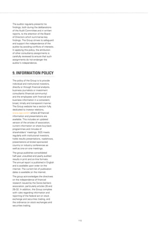 113
The auditor regularly presents his
findings, both during the deliberations
of the Audit Committee and in written
reports, to the attention of the Board
of Directors which summarise key
findings. The Group strives to safeguard
and support the independence of the
auditor by avoiding conflicts of interests.
In applying this policy, the attribution
of other consultancy assignments is
carefully reviewed to ensure that such
assignments do not endanger the
auditor’s independence.
9. INFORMATION POLICY
The policy of the Group is to provide
individual and institutional investors,
directly or through financial analysts,
business journalists or investment
consultants (financial community)
and the employees with financial and
business information in a consistent,
broad, timely and transparent manner.
The Group website has a section fully
dedicated to investor relations,
www.sgs.com/ir where all financial
information and presentations are
available. This includes an updated
version of the articles of association,
current information on share buy-back
programmes and minutes of
shareholders’ meetings. SGS meets
regularly with institutional investors,
holds results presentations, roadshows,
presentations at broker-sponsored
country or industry conferences as
well as one-on-one meetings.
The group publishes consolidated
half-year unaudited and yearly audited
results in print and on-line formats.
The annual report is published in English
and is available upon order on the
internet. The current list of publication
dates is available on the internet.
The group acknowledges the directives
on the independence of financial
research issued by the Swiss bankers
association, particularly articles 26 and
29-32. In addition, the Group complies
with rules regarding information and
reporting of the federal act on stock
exchange and securities trading, and
the ordinance on stock exchanges and
securities trading.
 