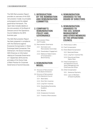 116
7. SGS REMUNERATION REPORT
1. INTRODUCTION
	 BY THE NOMINATION
	 AND REMUNERATION
	COMMITTEE
2. COMPANY’S
	 REMUNERATION 	
	 POLICY AND
	GOVERNANCE
2.1.	 Remuneration Policy
	 and Principles
2.2.	Remuneration Governance
	 2.2.1. 	Nomination and
		 Remuneration Committee
	 2.2.2. 	Shareholders' Engagement
	 2.2.3. 	Method of Determination
		 of Compensation –
		 Benchmarking
3.	REMUNERATION
	MODEL
3.1.	Structure of Remuneration
	 of the Board of Directors
3.2.	Structure of Remuneration
	 of the Operations Council
	 3.2.1.	 Base Salary
	 3.2.2.	Short-Term Incentive
	 3.2.3.	Long-Term Incentive
	 3.2.4.	Shareholding Ownership
		 Guideline
	 3.2.5.	Benefits
	 3.2.6.	Employment Contracts
	 3.2.7.	 Timeline of Remuneration
4. REMUNERATION
	 AWARDED TO THE
	 BOARD OF DIRECTORS
5. REMUNERATION
	 AWARDED TO
	 THE CEO, SENIOR
	MANAGEMENT
	 AND OTHER MEMBERS
	 OF THE OPERATIONS 	
	COUNCIL
5.1.	Performance in 2015
5.2.	Cash Compensation
5.3.	Share-Based Compensation
	 5.3.1. Restricted Shares
	 5.3.2. Long-Term Incentive Plan
	 5.3.3. Discontinued Share
		 Option Plans
5.4.	Total Compensation to
	 the Operations Council,
	 Senior Management and
	 Chief Executive Officer
5.5.	Other Compensation
	 5.5.1. 	Severance Payments
	 5.5.2. 	Loans to Members
		 of Governing Bodies
The SGS Remuneration Report
provides an overview of the SGS
remuneration model, its principles
and programs and the related
governance framework. The
report also includes details on
the remuneration of the Board of
Directors and of the Operations
Council related to the 2015
business year.
The SGS Remuneration Report
has been prepared in compliance
with the Ordinance against
Excessive Compensation in Stock
Exchange listed Companies (the
Ordinance), the Swiss Exchange
(SIX) Directive on Information
relating to Corporate Governance
of 1 September 2014 and the
principles of the Swiss Code
of Best Practice for Corporate
Governance of economiesuisse.
 