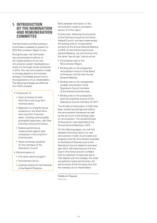 117
1. INTRODUCTION
	 BY THE NOMINATION
	 AND REMUNERATION 	
	 COMMITTEE
The Nomination and Remuneration
Committee is pleased to present its
2015 Remuneration Report to you.
During the year, the Committee
has concentrated its efforts on
the implementation of the new
remuneration system developed as a
result of a thorough review conducted
in 2014. The new remuneration model
is strongly aligned to the business
strategy of profitable growth and to
the expectations of our shareholders.
The following changes are effective
from 2015 onwards:
More detailed information on the
remuneration model is provided in
section 3 of this report.
Furthermore, following the provisions
of the Ordinance issued by the Swiss
Federal Council, we have implemented
the binding vote on compensation
amounts at the Annual General Meeting
in 2015. At the forthcoming Annual
General Meeting, we will continue with
the same say-on-pay vote structure:
•	 Consultative vote on the
Remuneration Report;
•	 Binding vote on the prospective
remuneration amount of the Board
of Directors until the next Annual
General Meeting;
•	 Binding vote on the retrospective
variable remuneration of the
Operations Council members
of the previous business year;
•	 Binding vote on the prospective
fixed remuneration amount of the
Operations Council members for 2017.
The Articles of Association of SGS have
been revised accordingly and outline
the remuneration framework as well
as the structure of the binding votes
on remuneration. The revised Articles
of Association were approved at the
Annual General Meeting in 2015.
On the following pages, you will find
detailed information about our new
remuneration model, its principles and
programs and the remuneration awarded
to the Board of Directors and to the
Operations Council related to business
year 2015. We hope that you find this
report informative and are confident
that our approach to executive pay is
fully aligned with the strategy, the wider
competitive market benchmarks, the
performance of the Company and with
the interests of our shareholders.
Shelby du Pasquier
Chairman
•	 Introduction of:
	 Grant of shares for both
Short-Term and Long-Term
Incentive plans;
	 Balanced mix of performance
conditions in the Short-Term
and Long-Term Incentive
plans, including revenue goals,
profitability objectives, cash flow
and share price performance;
	 Relative performance
measurement against peer
companies in the Long-Term
Incentive plan;
	 Share ownership guideline
for the members of the
Operations Council.
•	 Discontinuation of:
	 Any stock options program;
	 Discretionary bonus;
	 Incentive scheme for the Chairman
of the Board of Directors.
 