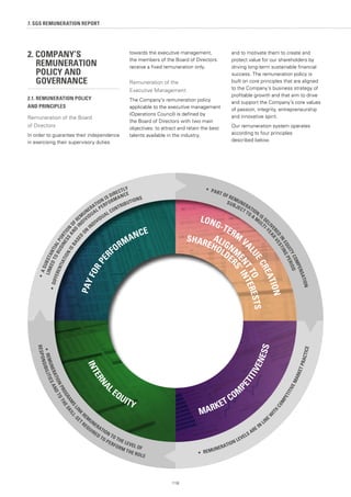 2. COMPANY’S 			
	 REMUNERATION 		
	 POLICY AND 			
	GOVERNANCE
2.1. REMUNERATION POLICY
AND PRINCIPLES
Remuneration of the Board
of Directors
In order to guarantee their independence
in exercising their supervisory duties
towards the executive management,
the members of the Board of Directors
receive a fixed remuneration only.
Remuneration of the
Executive Management
The Company's remuneration policy
applicable to the executive management
(Operations Council) is defined by
the Board of Directors with two main
objectives: to attract and retain the best
talents available in the industry,
and to motivate them to create and
protect value for our shareholders by
driving long-term sustainable financial
success. The remuneration policy is
built on core principles that are aligned
to the Company’s business strategy of
profitable growth and that aim to drive
and support the Company’s core values
of passion, integrity, entrepreneurship
and innovative spirit.
Our remuneration system operates
according to four principles
described below.
7. SGS REMUNERATION REPORT
118
•	DIFFERENTIATIONISBASED
O
N
INDIVIDUAL CONTRIBUTIONS
LINKEDTOBUSINESSAND
I
NDIVIDUAL PERFORMANCE
•	 PART OF REMUNERATION
IS DELI
VERED
IN
EQUITYCOMPENSATION
•	 REMUNERATION LEVELS ARE IN
LINE
W
ITH
COMPETITIVEMARKETPRACTICE
SUBJECT TO A M
ULTI-
YEARVESTINGPERIOD
RESPONSIBILITIESANDTOTHESKILL-S
ET REQUIRED TO PERFORM THE ROLE
•	REMUNERATIONPROGRAM
SLINK
REM
UNERATION TO THE LEVEL OF
PAYFORPE
RFORMANCE
LONG-TERM
VALUECREATION
SHAREHOLDER
S’INTERESTS
ALIGNM
ENTTO
•	ASUBSTANTIALPORTION
OF
REM
UNERATION IS DIRECTLY
MARKET COM
PETITIVENESS
INTERNA
L EQUITY
 