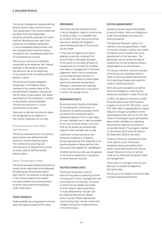 142
The Group’s obligations towards defined
benefit pension plans and the annual
cost recognised in the income statement
are determined by independent
actuaries using the projected unit credit
method. Remeasurement gains and
losses are immediately recognised
in the consolidated balance sheet with
the corresponding movement being
recorded in the consolidated statement
of comprehensive income.
Past service costs are immediately
recognised as an expense. Net interest
expense is calculated by applying
the discount rate at the beginning
of the period to the net defined benefit
liability or asset.
The retirement benefit obligation
recognised in the balance sheet
represents the present value of the
defined benefit obligation reduced by
the fair value of plan assets. Any asset
resulting from this calculation is limited
to the present value of available
refunds and reductions in future
contributions to the plan.
Payments to defined contribution plans
are recognised as an expense in
the income statement as incurred.
Post-employment Plans Other
than Pensions
The Group operates some non-pension
post-employment defined benefit
schemes, mainly healthcare plans.
The method of accounting and
the frequency of valuations are similar
to those used for defined benefit
pension plans.
Equity Compensation Plans
The Group provides additional benefits to
certain senior executives and employees
through equity compensation plans
(see note 31). An expense is recognised
in the income statement for shares
and equity-linked instruments granted
to senior executives and employees
under these plans.
TRADE PAYABLES
Trade payables are recognised at nominal
value that approximates the fair value.
PROVISIONS
The Group records provisions when:
it has an obligation, legal or constructive,
to satisfy a claim; it is probable that
an outflow of Group resources will be
required to satisfy the obligation;
and a reliable estimate of the amount
can be made.
In the case of litigation and claims
relating to services rendered, the
amount that is ultimately recorded
is the result of a complex process of
assessment of a number of variables,
and relies on management’s informed
judgement about the circumstances
surrounding the past provision of
services. It also relies on expert legal
advice and actuarial assessments.
Changes in estimates are reflected
in the income statement in the period
in which the change occurs.
BORROWING COSTS
Borrowing costs directly attributable
to the acquisition, construction or
production of qualifying assets, which
are assets that necessarily take a
substantial period of time to get ready
for their intended use or sale, are added
to the cost of those assets, until such
time as the assets are substantially
ready for their intended use or sale.
Investment income earned on the
temporary investment of specific
borrowings pending their expenditure on
qualifying assets is deducted from the
borrowing costs eligible for capitalisation.
All other borrowing costs are recognised
in the income statement in the period
in which they are incurred.
RESTRUCTURING COSTS
The Group recognises costs of
restructuring against operating income
in the period in which management has
committed to a formal plan, the costs
of which can be reliably estimated,
and has raised a valid expectation
in those affected that the plan will
be implemented and the related
costs incurred. Where appropriate,
restructuring costs include impairment
charges arising from implementation
of the formal plan.
CAPITAL MANAGEMENT
Capital comprises equity attributable
to equity holders, loans and obligations
under finance leases and cash and
cash equivalents.
The Board of Directors’ policy is to
maintain a strong capital base in order
to maintain investor, creditor and market
confidence and to sustain the future
development of the business. The
Board also recommends the level of
dividends to be distributed to ordinary
shareholders on an annual basis.
The Group maintains sufficient liquidity
at the Group and subsidiary level to
meet its working capital requirements,
fund capital purchases and small and
medium-sized acquisitions.
Cash and cash equivalents as well as
loans and obligations under finance
leases are disclosed in notes 18 and 23.
In 2015, the Board of Directors of SGS
SA authorised a new share buyback
program of up to CHF 750 million. Up to
CHF 500 million is designated for capital
reduction through cancellation of the
repurchased shares and up to CHF 250
million for employee equity participation
plans and/or utilisable as underlying
securities for potential issuances of
convertible bonds. The program started
on 29 January 2015 and will close on
30 December 2016 at the latest.
Treasury shares are intended primarily
to be used to cover the Group’s
employee equity participation plan
and/or convertible bonds that may be
issued. Decisions to buy or sell are
made on an individual transaction basis
by management.
There were no changes in the Group’s
approach to capital management
during the year.
The Group is not subject to any externally
imposed capital requirements.
8. SGS GROUP RESULTS
 