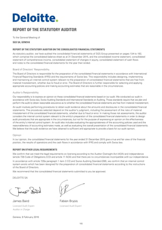 183
REPORT OF THE STATUTORY AUDITOR
To the General Meeting of
SGS SA, GENEVA
REPORT OF THE STATUTORY AUDITOR ON THE CONSOLIDATED FINANCIAL STATEMENTS
As statutory auditor, we have audited the consolidated financial statements of SGS Group presented on pages 134 to 182,
which comprise the consolidated balance sheet as at 31 December 2015, and the consolidated income statement, consolidated
statement of comprehensive income, consolidated statement of changes in equity, consolidated statement of cash flows
and notes to the consolidated financial statements for the year then ended.
Board of Directors’ Responsibility
The Board of Directors is responsible for the preparation of the consolidated financial statements in accordance with International
Financial Reporting Standards (IFRS) and the requirements of Swiss law. This responsibility includes designing, implementing
and maintaining an internal control system relevant to the preparation of consolidated financial statements that are free from
material misstatement, whether due to fraud or error. The Board of Directors is further responsible for selecting and applying
appropriate accounting policies and making accounting estimates that are reasonable in the circumstances.
Auditor’s Responsibility
Our responsibility is to express an opinion on these consolidated financial statements based on our audit. We conducted our audit in
accordance with Swiss law, Swiss Auditing Standards and International Standards on Auditing. Those standards require that we plan and
perform the audit to obtain reasonable assurance as to whether the consolidated financial statements are free from material misstatement.
An audit involves performing procedures to obtain audit evidence about the amounts and disclosures in the consolidated financial
statements. The procedures selected depend on the auditor’s judgment, including the assessment of the risks of material
misstatement of the consolidated financial statements, whether due to fraud or error. In making those risk assessments, the auditor
considers the internal control system relevant to the entity’s preparation of the consolidated financial statements in order to design
audit procedures that are appropriate in the circumstances, but not for the purpose of expressing an opinion on the effectiveness
of the entity’s internal control system. An audit also includes evaluating the appropriateness of the accounting policies used and the
reasonableness of accounting estimates made, as well as evaluating the overall presentation of the consolidated financial statements.
We believe that the audit evidence we have obtained is sufficient and appropriate to provide a basis for our audit opinion.
Opinion
In our opinion, the consolidated financial statements for the year ended 31 December 2015 give a true and fair view of the financial
position, the results of operations and the cash flows in accordance with IFRS and comply with Swiss law.
REPORT ON OTHER LEGAL REQUIREMENTS
We confirm that we meet the legal requirements on licensing according to the Auditor Oversight Act (AOA) and independence
(article 728 Code of Obligations (CO) and article 11 AOA) and that there are no circumstances incompatible with our independence.
In accordance with article 728a paragraph 1 item 3 CO and Swiss Auditing Standard 890, we confirm that an internal control
system exists which has been designed for the preparation of consolidated financial statements according to the instructions
of the Board of Directors.
We recommend that the consolidated financial statements submitted to you be approved.
DELOITTE SA
James Baird	 Fabien Bryois
Licensed Audit Expert	 Licensed Audit Expert
Auditor in Charge
Geneva, 8 February 2016
 