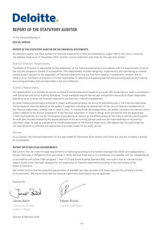 193
REPORT OF THE STATUTORY AUDITOR
To the General Meeting of
SGS SA, GENEVA
REPORT OF THE STATUTORY AUDITOR ON THE FINANCIAL STATEMENTS
As statutory auditor, we have audited the financial statements of SGS SA presented on pages 186 to 192, which comprise
the balance sheet as at 31 December 2015, and the income statement and notes for the year then ended.
Board of Directors’ Responsibility
The Board of Directors is responsible for the preparation of the financial statements in accordance with the requirements of Swiss
law and the company’s articles of incorporation. This responsibility includes designing, implementing and maintaining an internal
control system relevant to the preparation of financial statements that are free from material misstatement, whether due to
fraud or error. The Board of Directors is further responsible for selecting and applying appropriate accounting policies and making
accounting estimates that are reasonable in the circumstances.
Auditor’s Responsibility
Our responsibility is to express an opinion on these financial statements based on our audit. We conducted our audit in accordance
with Swiss law and Swiss Auditing Standards. Those standards require that we plan and perform the audit to obtain reasonable
assurance as to whether the financial statements are free from material misstatement.
An audit involves performing procedures to obtain audit evidence about the amounts and disclosures in the financial statements.
The procedures selected depend on the auditor’s judgment, including the assessment of the risks of material misstatement of
the financial statements, whether due to fraud or error. In making those risk assessments, the auditor considers the internal control
system relevant to the entity’s preparation of the financial statements in order to design audit procedures that are appropriate
in the circumstances, but not for the purpose of expressing an opinion on the effectiveness of the entity’s internal control system.
An audit also includes evaluating the appropriateness of the accounting policies used and the reasonableness of accounting
estimates made, as well as evaluating the overall presentation of the financial statements. We believe that the audit evidence
we have obtained is sufficient and appropriate to provide a basis for our audit opinion.
Opinion
In our opinion, the financial statements for the year ended 31 December 2015 comply with Swiss law and the company’s articles
of incorporation.
REPORT ON OTHER LEGAL REQUIREMENTS
We confirm that we meet the legal requirements on licensing according to the Auditor Oversight Act (AOA) and independence
(article 728 Code of Obligations (CO) and article 11 AOA) and that there are no circumstances incompatible with our independence.
In accordance with article 728a paragraph 1 item 3 CO and Swiss Auditing Standard 890, we confirm that an internal control
system exists which has been designed for the preparation of financial statements according to the instructions of the
Board of Directors.
We further confirm that the proposed appropriation of available earnings complies with Swiss law and the company’s articles
of incorporation. We recommend that the financial statements submitted to you be approved.
Deloitte SA
James Baird	 Fabien Bryois
Licensed Audit Expert	 Licensed Audit Expert
Auditor in Charge
Geneva, 8 February 2016
 
