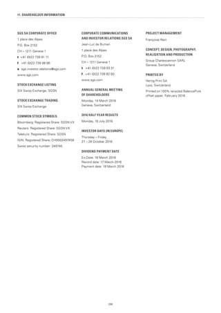 206
11. SHAREHOLDER INFORMATION
SGS SA CORPORATE OFFICE
1 place des Alpes
P.O. Box 2152
CH – 1211 Geneva 1
t +41 (0)22 739 91 11
f +41 (0)22 739 98 86
e sgs.investor.relations@sgs.com
www.sgs.com
STOCK EXCHANGE LISTING
SIX Swiss Exchange, SGSN
STOCK EXCHANGE TRADING
SIX Swiss Exchange
COMMON STOCK SYMBOLS
Bloomberg: Registered Share: SGSN.VX
Reuters: Registered Share: SGSN.VX
Telekurs: Registered Share: SGSN
ISIN: Registered Share: CH0002497458
Swiss security number: 249745
CORPORATE COMMUNICATIONS
AND INVESTOR RELATIONS SGS SA
Jean-Luc de Buman
1 place des Alpes
P.O. Box 2152
CH – 1211 Geneva 1
t +41 (0)22 739 93 31
f +41 (0)22 739 92 00
www.sgs.com
ANNUAL GENERAL MEETING
OF SHAREHOLDERS
Monday, 14 March 2016
Geneva, Switzerland
2016 HALF YEAR RESULTS
Monday, 18 July 2016
INVESTOR DAYS (IN EUROPE)
Thursday – Friday
27 – 28 October 2016
DIVIDEND PAYMENT DATE
Ex-Date: 16 March 2016
Record data: 17 March 2016
Payment date: 18 March 2016
PROJECT MANAGEMENT
Françoise Rein
CONCEPT, DESIGN, PHOTOGRAPHY,
REALISATION AND PRODUCTION
Group Charlescannon SARL
Geneva, Switzerland
PRINTED BY
Hertig Print SA
Lyss, Switzerland
Printed on 100% recycled BalancePure
offset paper, February 2016
 