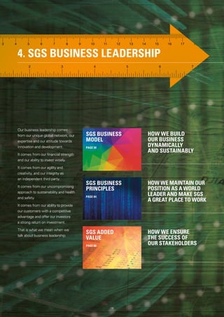 4. SGS BUSINESS LEADERSHIP
HOW WE BUILD
OUR BUSINESS
DYNAMICALLY
AND SUSTAINABLY
HOW WE MAINTAIN OUR
POSITION AS A WORLD
LEADER AND MAKE SGS
A GREAT PLACE TO WORK
HOW WE ENSURE
THE SUCCESS OF
OUR STAKEHOLDERS
Our business leadership comes
from our unique global network, our
expertise and our attitude towards
innovation and development.
It comes from our financial strength
and our ability to invest wisely.
It comes from our agility and
creativity, and our integrity as
an independent third party.
It comes from our uncompromising
approach to sustainability and health
and safety.
It comes from our ability to provide
our customers with a competitive
advantage and offer our investors
a strong return on investment.
That is what we mean when we
talk about business leadership.
SGS ADDED
VALUE
PAGE 86
SGS BUSINESS
PRINCIPLES
PAGE 84
SGS BUSINESS
MODEL
PAGE 30
18
 