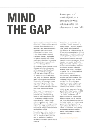 23
“Let food be thy medicine and medicine
be thy food,” said the father of Western
medicine, Hippocrates around the 4th
century B.C. and seemingly, Western
medicine is now embracing this
philosophy with renewed vigour.
A new genre of medical products
is emerging in what is being called
the pharma-nutritional field. These
quasi-medicinal products acknowledge
the fact that many modern ailments
stem from dietary problems.
For instance, a remarkably large number
of people suffer from micronutrient
deficiencies, with the World Health
Organisation (WHO) stating that
over 30% of the world’s population
are anaemic, due to iron deficiency 1
.
This, as the WHO explains, is a public
health issue of epidemic proportions.
Micronutrient deficiencies in this and
other areas (e.g. vitamin A or zinc
deficiency), not only damage public
health but can also reduce the economic
productivity of entire populations.
This is one of the instances where
pharma-nutritional products can
potentially help. Unlike pure drugs,
which are chemical structures with
a single target, medical-nutritional
products may be a mixture of many
different ingredients with multiple
objectives. They more closely resemble
ordinary food and thus patients may be
more likely to comply with their doctor’s
recommended dosage.
Despite being an exciting development
for patients and medical practitioners
alike, on many levels these products
have sat awkwardly in the space
between nutritional and pharmaceutical
products.
For instance, on occasion it is not
clear when a product first comes to
market whether it should be regulated
under medical or nutritional rules.
This becomes yet more complicated as
different countries are adopting different
approaches to the problem, resulting in a
complex global regulatory environment.
Such ambiguity filters into advertising
regulations, requirements around clinical
trials and even product labelling. Yet
the patient benefits and relative speed
to market of these products compared
to traditional drugs still make them
attractive to the industry irrespective
of whether they are viewed as a food
product or a medical one.
SGS has always been agile enough
to ensure that products like this have
not slipped into the cracks between
business lines. By combining the
expertise we have in multiple areas,
we have been able to offer a single
customer-facing team to our clients.
Yet it is partly in response to the rapid
growth of this kind of product that SGS
will now be permanently merging its
Life Science, Food Testing and
Agricultural Services, to form a new
Agricultural, Food and Life business
line. Whilst we have been working with
this kind of product for a while, creating
greater internal synergies will only
improve the quality of service we can
offer to our customers. And by having
a comprehensive service offering,
we can ensure there are no gaps in
our service offering.
1.	 www.who.int/nutrition/topics/ida/en/
MIND
THE GAP
A new genre of
medical product is
emerging in what
is being called the
pharma-nutritional field.
 
