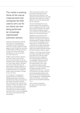 25
The market is evolving.
Some of the manual
measurements that
companies like SGS
used to carry out for
our clients are now
being performed
by increasingly
sophisticated
automatic sensors.
These can often generate a continual
flow of data – far outstripping the
coverage that could be achieved by
hand. To an industry outsider this might
appear to be an infringement upon some
of SGS traditional verification activities,
but that is not how we view these
developments. In fact we see them
as a major opportunity.
Imagine a sensor buried in a farmer's
soil. Such a sensor could provide a
farmer with various data, such as soil
PH levels, salinity, acidity, fertiliser levels
and current water retention. Moreover,
it can do this whilst drawing on the
latest weather forecasts, relative to its
exact location (using GPS technology),
to advise the farmer as to whether he
needs to apply more water or fertiliser
to his or her crops.
At a first glance, it may appear as
though this sensor is replacing an
SGS agricultural expert, who would
traditionally take these samples by hand
(the sensor can provide a continual
flow of data rather than a periodic one).
However, someone still needs to install
the sensor, to verify the quality of its
data output and to handle the analysis
of the data that the sensor provides to
advise the farmer on how to strategically
use, ration and purchase both water
and fertilisers.
What we have found at SGS is that
by using this technology, farmers
often discover that they start to use
significantly less fertiliser than they were
previously, which saves them money in
addition to any environmental benefits
that this may bring.
This kind of development isn’t just
limited to precision farming. Working
with our strategic partner SAVI, we are
able to provide companies with supply
chain visibility and logistics support,
such as real-time route data (traffic jams,
floods, etc.) and route optimisation.
Elsewhere, we are working on the
calibration of automatic sensors for oil
refineries. The huge amount of data we
are generating and managing is allowing
us to move from a preventative use of
these sensors, to a predictive one. As
a result we are now able to significantly
reduce the risks associated with entire
systems and pinpoint areas that will need
maintenance before it becomes urgent.
However, in all of these cases someone
still needs to physically test the quality
of the data at the initial input stage.
Otherwise the entire subsequent
set of data generated could be next
to meaningless. Decisions based on
inaccurate data could lead to less
than optimal results, and in some
circumstances could be outright
dangerous. This means that companies
will need businesses with SGS’
capabilities more than ever – and there
is no one else in the industry with the
kind of physical global presence that
SGS has. As this technology becomes
more widespread our unparalleled global
footprint will be both a unique sales
point and a key competitive advantage
for us.
That is why we are excited by
the opportunities created by big
data analytics.
 