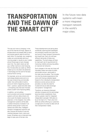 27
The way we move is changing. In the
era of the internet of things, objects of
all descriptions are already able to send
and receive specific data to and from
each other. For example, your weighing
scales can automatically send your
morning weigh-in results to your mobile
phone fitness app to track changes
over time. Your alarm clock can tell
your coffee machine to start brewing
five minutes after you wake up. When
scaled up to a city level, the advances
in technology are the stuff of the best
science fiction writing.
For example, car-to-car communication
technology already exists and is on
the way to becoming commercially
viable. Cars will be able to build a
picture of what’s happening around
them – position, speed and other data
– anticipating risks that even the best
drivers couldn’t and improving safety.
In addition, car-to-building
communication and smarter navigation
systems will soon allow drivers not
only to pick the fastest route but the
greenest, or the cheapest. City traffic
management systems will be able
to detect temporary increases in air
pollution along certain routes and
redirect the traffic flow. Intelligent
transport management solutions will
also improve the fluidity of use and
interface between trains, trams and
buses. Driverless cars on demand may
begin to take care of the last mile.
These developments are taking place
worldwide, spanning both developed
and emerging markets and cities that
are home to major transport frameworks
and travel hubs. Each city will have
different demands of these new
capabilities. The technology will have
to meet each set of requirements for
improving mobility and assuring safety
on road and rail networks.
Such changes in the way we move will
inevitably create new areas of public
and private concern, particularly in
the cyber security space. That includes
not only the privacy expectations that
come with having a detailed digital
footprint of an individual’s transportation
behaviour across various service
providers, but also the need for
trusted and secure data exchange
and systems’ management.
Therefore, as interaction between
vehicles increases and this technology
becomes better established, there
will be a greater need for integrated
independent oversight. SGS plans to
be at the heart of it. That’s why from
2016 we will be offering our customers
a single point of contact to deal with all
their transportation needs.
In the future new data
systems will mean
a more integrated
transport network
in the world’s
major cities.
TRANSPORTATION
AND THE DAWN OF
THE SMART CITY
 