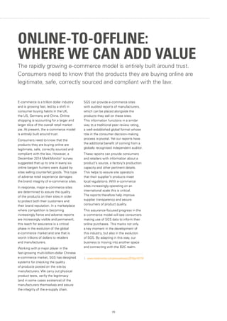 29
E-commerce is a trillion dollar industry
and is growing fast, led by a shift in
consumer buying habits in the UK,
the US, Germany and China. Online
shopping is accounting for a larger and
larger slice of the overall retail market
pie. At present, the e-commerce model
is entirely built around trust.
Consumers need to know that the
products they are buying online are
legitimate, safe, correctly sourced and
compliant with the law. However, a
December 2014 MarkMonitor1
survey
suggested that up to one in every six
online bargain hunters were duped by
sites selling counterfeit goods. This type
of adverse retail experience damages
the brand integrity of e-commerce sites.
In response, major e-commerce sites
are determined to assure the quality
of the products on their sites in order
to protect both their customers and
their brand reputation. In a marketplace
where competition is becoming
increasingly fierce and adverse reports
are increasingly visible and permanent,
this reach for assurance is a critical
phase in the evolution of the global
e-commerce market and one that is
worth trillions of dollars to retailers
and manufacturers.
Working with a major player in the
fast-growing multi-billion-dollar Chinese
e-commerce market, SGS has designed
systems for checking the quality
of products posted on the site by
manufacturers. We carry out physical
product tests, verify the legitimacy
(and in some cases existence) of the
manufacturers themselves and assure
the integrity of the e-supply chain.
SGS can provide e-commerce sites
with audited reports of manufacturers,
which can be placed alongside the
products they sell on these sites.
This information functions in a similar
way to a traditional peer review rating,
a well-established global format whose
role in the consumer decision-making
process is pivotal. Yet our reports have
the additional benefit of coming from a
globally recognised independent auditor.
These reports can provide consumers
and retailers with information about a
product’s source, a factory's production
capacity and other pertinent details.
This helps to assure site operators
that their supplier's products meet
local regulations. With e-commerce
sites increasingly operating on an
international scale this is critical.
The reports therefore help improve
supplier transparency and assure
consumers of product quality.
This assurance-focused progress in the
e-commerce model will see consumers
making use of SGS data to inform their
online purchases. This marks not only
a key moment in the development of
this industry, but also in the evolution
of SGS. By adapting in this way, our
business is moving into another space
and connecting with the B2C realm.
1.	 www.markmonitor.com/pressreleases/2014/pr141119
The rapidly growing e-commerce model is entirely built around trust.
Consumers need to know that the products they are buying online are
legitimate, safe, correctly sourced and compliant with the law.
ONLINE-TO-OFFLINE:
WHERE WE CAN ADD VALUE
 