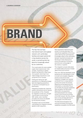 BRAND
4. BUSINESS LEADERSHIP
The fact that we have
international reach and a global
network with world-class
facilities and expert personnel
in key locations across the
world, is something that has
become increasingly valued
by our customers.
This is particularly the case as global
supply chains become ever more
complex. Expanding our global
footprint has become a major driver
of our growth, which has in turn
made strategic acquisitions a core
component of our success.
Finding and making the right
acquisitions is a challenging strategic
task and integrating acquisitions
is important to strengthening our
brand equity.
Integrating competencies, expertise,
systems and solutions are an obvious
but pivotal part of this. However,
for integration to fully occur, thought
must be given to ensuring that
SGS’ values, vision, business
principles and culture are adopted
by the acquired company.
The above is part of a formalised
methodology and integration process
applied to each acquisition.
New acquisitions need to be given
access to and educated about the
international capabilities of the Group
whilst retaining their local expertise.
Knowledge needs to flow seamlessly
between acquired businesses and
the Group (in both directions) to
ensure the expertise of all parties
are at the very cutting edge of
the industry in question.
This integration process takes place
at multiple levels and across multiple
departments and functions.
Over time, SGS has developed unique
guidelines and methodology to drive
a smooth and complete integration
process across all activities.
Integration managers are coached
and benefit from a unique platform
to drive and monitor this process.
Migrating and leveraging acquired
brand equity is a key area of focus
as ultimately the acquired capabilities
help strengthen the SGS brand.
Meanwhile, the acquisitions
themselves benefit from having
access to the full service portfolio
of the SGS network. But the unifying
factor across all these elements is
the strength of the SGS brand.
The SGS brand strengthens the
acquired businesses and acquired
capabilities strengthen the SGS brand.
32
 
