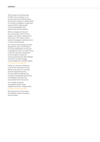 CONTENTS
2015 has been a transitional year
for SGS, with an evolution in our
structure and service offering being
announced to investors in October 2015.
The market is changing in fundamental
ways and SGS is aligning itself
to take full advantage of the
opportunities that this presents.
Without changing the nature of
the core business, which is firmly
rooted in the Testing, Inspection and
Certification (TIC) industry, SGS is
looking to leverage its existing network
in new and exciting ways.
As a result of these changes we have
designed this year’s Annual Report
to provide stakeholders not only with
a retrospective view of our performance
in 2015, but also with a clarification
of the company’s outlook and
structure going forward. More detailed
information on these changes
is also available from the SGS website:
www.sgs.com/management
Finally, you may note a difference
in the format of this year’s Annual
Report as we make our first steps
towards integrated reporting.
This year’s Business Review and
Corporate Sustainability performance
and highlights have been fully
incorporated into this document.
The complete Corporate
Sustainability Report will be
available online from 14 March 2016:
www.sgs.com/cs-report2015
We hope that you find this year’s
Annual Report useful, stimulating
and informative.
 