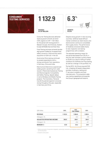 45
REVENUE
IN CHF MILLION
1 132.9
GROWTH
IN 2015
6.3%
20152014
Consumer Testing Services delivered
revenue growth of 6.3% (of which
4.9% organic) to CHF 1 133 million
for the period with strong growth in
Western Europe, the Americas, Eastern
Europe  Middle East and East Asia.
Food Testing activities achieved double-
digit growth fuelled by increased food
safety concerns in Asia and the recent
acquisition of SVA Ltd. in the UK.
Automotive Parts testing continued
to exceed expectations with a
strong contribution from operations
in Germany, China and India.
Electrical and Electronics experienced
stable growth, benefiting from solid
results in Restricted Substances Testing
and Electromagnetic Compatibility
and Safety Testing, despite delays
in some Wireless and Mobile Testing
projects. The Cosmetics, Personal
Care  Household segment remained
strong throughout the year, especially
in Germany and China.
Despite strong growth in new sourcing
countries, Softlines faced difficult
market conditions as retail industry and
brand owners continue to consolidate
their supply chains. The performance
of Hardlines remained stable thanks
to new inspection and testing
programmes with e-retailers.
The adjusted operating margin for
the period decreased from 25.2% in
the prior year (constant currency basis)
to 23.8% as a result of difficult market
conditions for Softlines and Toys testing,
as well as a change in the portfolio mix.
During 2015, the Group acquired SVA
Ltd., a leading UK-based independent
provider of advisory, testing and
IT services to retailers and food
manufacturers. This acquisition adds
new testing capabilities and expands
the Group’s geographical footprint.
1. Before amortisation of acquisition intangibles, restructuring, transaction and integration-related costs, and other
non-recurring items.
2. Constant currency basis.
(CHF million) 2015
2014
PRO-FORMA 2 2014
REVENUE 1 132.9 1 066.0 1 093.1
Change in % 6.3 3.6
ADJUSTED OPERATING INCOME 1
269.9 268.7 269.7
Change in % 0.4 0.1
MARGIN % 1
23.8 25.2 24.7
CONSUMER
TESTING SERVICES
 