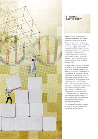 We are enriching our acquisitions
strategy as we adapt to new market
conditions and customer demands.
We are complementing our existing
acquisition strategy, which traditionally
saw us focusing our efforts on an
outright purchase of another company
to complete networks or supply chains.
Adding to this existing strategy is
what we call strategic partnerships.
These are the purchase of minority
stakes (5 – 25%) in businesses that
operate in areas in which we are not
generally active.
Particularly, we are looking to increase
our footprint in the technology sector
as we act to secure and enhance our
position in the face of the disruption of
the traditional service-based industry
marketplace. An example of this is our
strategic partnership with SAVI, the
US-based sensor technology company
in which we own a 17.65% stake.
In this case, the partnership enabled us
to develop a groundbreaking, integrated
logistics and tracking service that
offers real-time asset-tracking and
comprehensive journey monitoring.
As our partnership with the company
continues we expect that we will be
able to replicate that success through
other services thanks to SAVI’s
technological capabilities.
This is how we leverage our strategic
partnerships to drive innovation and
improve our service offering.
57
STRATEGIC
PARTNERSHIPS
 