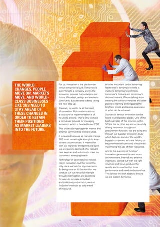 59
For us, innovation is the platform on
which tomorrow is built. Tomorrow is
everything to a company and its the
innovation process that underpins our
future. We adapt, realign and evolve to
continue to succeed and to keep taking
the next step up.
Creativity is said to be at the heart
of innovation. But creativity without
a structure for implementation is of
no use to anyone. That’s why we have
a formalised process for managing
innovation which is headed by our CEO.
This process brings together internal and
external communities to share ideas.
It is needed because as markets change
SGS must remain agile enough to adapt
to new circumstances. It means that
with our ingrained entrepreneurial spirit
we are quick to spot and offer relevant
new services and solutions to meet our
customers’ emerging needs.
Technology of course plays a natural
role in innovation, but that is not the
only place we look for improvements.
By being smarter in the way that we
conduct our business (for example
through optimisation and searching
for ways to increase individual
and collective productivity), we can
find other methods to stay ahead
of the curve.
Another important part of achieving
leadership in tomorrow’s world is
involving tomorrow’s workforce,
tomorrow’s thinkers and tomorrow’s
decision makers. We are talking about
creating links with universities and other
places of learning and engaging the
brightest minds and raising awareness
of what can be achieved.
Sources of serious innovation can be
found in unexpected places. One of the
best examples of this in action within
SGS is the fact that we are successfully
driving innovation through our
procurement function. We are doing this
through our Supplier Innovation Club,
which features some of the world’s
biggest companies, who are helping us
become more efficient and effective by
maximising the use of their resources.
And to the question of funding?
Innovation generates its own return
on investment. Internal and external
incentives, carried out with the right
structure and focus, produce the
results and innovation that drive
performance and swell the bottom line.
This is how we work today to ensure
we are leaders tomorrow.
THE WORLD
CHANGES. PEOPLE
MOVE ON. MARKETS
MOVE. AND WORLD-
CLASS BUSINESSES
LIKE SGS NEED TO
STAY AHEAD OF
THESE CHANGES IN
ORDER TO RETAIN
THEIR POSITIONS
AS MARKET LEADERS
INTO THE FUTURE.
59
 