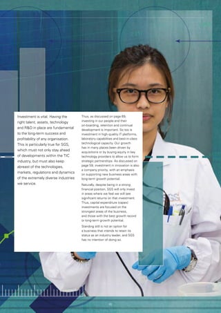 63
Investment is vital. Having the
right talent, assets, technology
and RD in place are fundamental
to the long-term success and
profitability of any organisation.
This is particularly true for SGS,
which must not only stay ahead
of developments within the TIC
industry, but must also keep
abreast of the technologies,
markets, regulations and dynamics
of the extremely diverse industries
we service.
Thus, as discussed on page 69,
investing in our people and their
on-boarding, retention and continual
development is important. So too is
investment in high-quality IT platforms,
laboratory capabilities and best-in-class
technological capacity. Our growth
has in many places been driven by
acquisitions or by buying equity in key
technology providers to allow us to form
strategic partnerships. As discussed on
page 59, investment in innovation is also
a company priority, with an emphasis
on supporting new business areas with
long-term growth potential.
Naturally, despite being in a strong
financial position, SGS will only invest
in areas where we feel we will see
significant returns on that investment.
Thus, capital expenditure (capex)
investments are focused on the
strongest areas of the business,
and those with the best growth record
or long-term growth potential.
Standing still is not an option for
a business that intends to retain its
status as an industry leader, and SGS
has no intention of doing so.
63
 