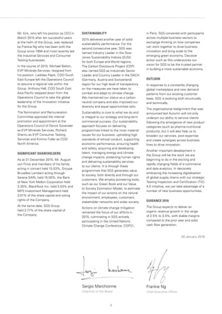 3
SUSTAINABILITY
2015 delivered another year of solid
sustainability performance. For the
second consecutive year, SGS was
named Industry Leader in the Dow
Jones Sustainability Indices (DJSI)
for both Europe and World regions.
The Carbon Disclosure Project (CDP)
also named SGS as Industrials Sector
Leader and Country Leader in the DACH
(Germany, Austria and Switzerland)
region for our high level of transparency
on the measures we have taken to
combat and adapt to climate change.
We maintained our status as a carbon
neutral company and also improved our
diversity and equal opportunities ratio.
Sustainability is core to what we do and
is integral to our strategy and long-term
commercial success. Our sustainability
approach focuses on delivering
programmes linked to the most material
issues for our business: upholding high
standards of ethical conduct, supporting
economic performance, ensuring health
and safety, acquiring and developing
talent, managing energy and climate
change impacts, protecting human rights
and delivering sustainability services
to our clients. It is through these
programmes that SGS generates value
to society, both directly and through our
customers. We employ pioneering tools,
such as our Green Book and our Value
to Society Estimation Model, to estimate
the impact of our actions on the natural
environment, employees, customers,
stakeholder networks and wider society.
Actions on climate change mitigation
remained the focus of our efforts in
2015, culminating in SGS actively
participating in the United Nations
Climate Change Conference, COP21,
Mr. Kirk, who left his position as CEO in
March 2015 after ten successful years
at the helm of the Group, was replaced
by Frankie Ng who has been with the
Group since 1994 and most recently led
the Industrial Services and Consumer
Testing businesses.
In the course of 2015, Michael Belton,
EVP Minerals Services, resigned from
his position. Ladislav Papik, COO South
East Europe left the Operations Council
to assume a regional role within the
Group. Anthony Hall, COO South East
Asia Pacific stepped down from the
Operations Council to take the global
leadership of the Innovation initiative
for the Group.
The Nomination and Remuneration
Committee approved the internal
promotion and appointment at the
Operations Council of Derick Govender
as EVP Minerals Services, Richard
Shentu as EVP Consumer Testing
Services and Kimmo Fuller as COO
North America.
SIGNIFICANT SHAREHOLDERS
As at 31 December 2015, Mr. August
von Finck and members of his family
acting in concert held 15.03%, Groupe
Bruxelles Lambert acting through
Serena SARL held 15.00%, the Bank
of New York Mellon Corporation held
3.35%, BlackRock Inc. held 3.03% and
MFS Investment Management held
3.01% of the share capital and voting
rights of the Company.
At the same date, SGS Group
held 2.77% of the share capital of
the Company.
Sergio Marchionne	
Chairman of the Board	
Frankie Ng
Chief Executive Officer
in Paris. SGS convened with participants
across multiple business sectors to
exchange thinking on how companies
can work together to drive business
innovation and bring scale to the
emerging green economy. Decisive
action such as this underscores our
vision for SGS to be the trusted partner
in building a more sustainable economy.
OUTLOOK
In response to a constantly changing
global marketplace and new demand
patterns from our existing customer
base, SGS is evolving both structurally
and technically.
The organisational realignment that was
announced last Autumn will not only
underpin our ability to service clients
following the emergence of new product
categories (such as pharma-nutritional
products), but it will also help us to
broaden our services, pool expertise
and create synergies across business
lines to drive innovation.
Another important development in
the Group will be the work we are
beginning to do in the exciting and
rapidly changing fields of e-commerce
and data analytics. In decisively
embracing the increasing digitalisation
of global supply chains with our strategic
Testing Inspection and Certification (TIC)
4.0 initiative, we can take advantage of a
number of new business opportunities.
GUIDANCE 2016
The Group expects to deliver an
organic revenue growth in the range
of 2.5% to 3.5%, with stable margins
compared to the prior year and solid
cash flow generation.
20 January 2016
 