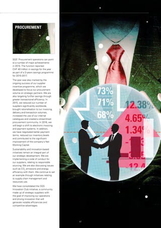 SGS’ Procurement operations can point
to a number of major achievements
in 2015. The function reported
CHF 40 million in savings for the year
as part of a 3-years savings programme
for 2015-2017.
The year was also marked by the
ongoing success of our supplier
incentive programme, which we
developed to focus our procurement
volume on strategic partners. We are
also targeting further savings through
greater transactional efficiency. In
2015, we reduced our number of
suppliers significantly worldwide,
brought rationalisation to our invoicing,
delivery and transaction volumes,
increased the use of our internal
catalogues and created a streamlined
procurement community. In 2016, we
will begin a shift to electronic invoicing
and payment systems. In addition,
we have negotiated better payment
terms, reduced our inventory levels
and contributed to the significant
improvement of the company’s Net
Working Capital.
Sustainability and innovation-based
initiatives remain an integral part of
our strategic development. We are
implementing a code of conduct for
our suppliers, relating to responsible
sourcing. We are also discussing issues
such as CO2
emissions and energy
efficiency with them. We continue to set
an example through initiatives relating
to supply chain management and
resources use.
We have consolidated the SGS
Innovation Club initiative, a community
made up of strategic suppliers with
the goal of improving our operations
and driving innovation that will
generate notable efficiencies and
competitive advantages.
67
PROCUREMENT
 