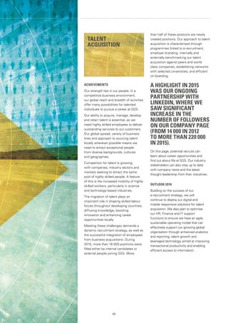 69
ACHIEVEMENTS
Our strength lies in our people. In a
competitive business environment,
our global reach and breadth of activities
offer many possibilities for talented
individuals to pursue a career at SGS.
Our ability to acquire, manage, develop
and retain talent is essential, as we
need highly skilled employees to deliver
outstanding services to our customers.
Our global spread, variety of business
lines and approach to sourcing talent
locally wherever possible means we
need to attract exceptional people
from diverse backgrounds, cultures
and geographies.
Competition for talent is growing,
with companies, industry sectors and
markets seeking to attract the same
pool of highly skilled people. A feature
of this is the increased mobility of highly
skilled workers, particularly in science
and technology-based industries.
The migration of talent plays an
important role in shaping skilled labour
forces throughout developing countries,
diffusing knowledge, boosting
innovation and enhancing career
opportunities locally.
Meeting these challenges demands a
dynamic recruitment strategy, as well as
the successful integration of employees
from business acquisitions. During
2015, more than 16 000 positions were
filled either by internal candidates or
external people joining SGS. More
than half of these positions are newly
created positions. Our approach to talent
acquisition is characterised through
programmes linked to e-recruitment,
employer branding, internally and
externally benchmarking our talent
acquisition against peers and world
class companies, establishing networks
with selected universities, and efficient
on-boarding.
A HIGHLIGHT IN 2015
WAS OUR ONGOING
PARTNERSHIP WITH
LINKEDIN, WHERE WE
SAW SIGNIFICANT
INCREASE IN THE
NUMBER OF FOLLOWERS
ON OUR COMPANY PAGE
(FROM 14 000 IN 2012
TO MORE THAN 220 000
IN 2015).
On this page, potential recruits can
learn about career opportunities and
find out about life at SGS. Our industry
stakeholders can also stay up to date
with company news and the latest
thought leadership from their industries.
OUTLOOK 2016
Building on the success of our
e-recruitment strategy, we will
continue to deploy our digital and
mobile responsive solutions for talent
acquisition. We also plan to optimise
our HR, Finance and IT support
functions to ensure we have an agile,
sustainable operating model that can
effectively support our growing global
organisation through enhanced analytics
and reporting, talent growth and
leveraged technology aimed at improving
transactional productivity and enabling
efficient access to information.
TALENT
ACQUISITION
 