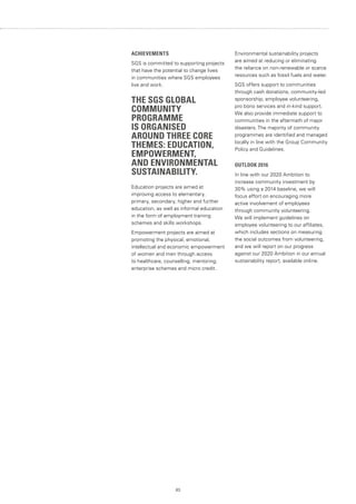 83
ACHIEVEMENTS
SGS is committed to supporting projects
that have the potential to change lives
in communities where SGS employees
live and work.
THE SGS GLOBAL
COMMUNITY
PROGRAMME
IS ORGANISED
AROUND THREE CORE
THEMES: EDUCATION,
EMPOWERMENT,
AND ENVIRONMENTAL
SUSTAINABILITY.
Education projects are aimed at
improving access to elementary,
primary, secondary, higher and further
education, as well as informal education
in the form of employment training
schemes and skills workshops.
Empowerment projects are aimed at
promoting the physical, emotional,
intellectual and economic empowerment
of women and men through access
to healthcare, counselling, mentoring,
enterprise schemes and micro credit.
Environmental sustainability projects
are aimed at reducing or eliminating
the reliance on non-renewable or scarce
resources such as fossil fuels and water.
SGS offers support to communities
through cash donations, community-led
sponsorship, employee volunteering,
pro bono services and in-kind support.
We also provide immediate support to
communities in the aftermath of major
disasters. The majority of community
programmes are identified and managed
locally in line with the Group Community
Policy and Guidelines.
OUTLOOK 2016
In line with our 2020 Ambition to
increase community investment by
30% using a 2014 baseline, we will
focus effort on encouraging more
active involvement of employees
through community volunteering.
We will implement guidelines on
employee volunteering to our affiliates,
which includes sections on measuring
the social outcomes from volunteering,
and we will report on our progress
against our 2020 Ambition in our annual
sustainability report, available online.
 